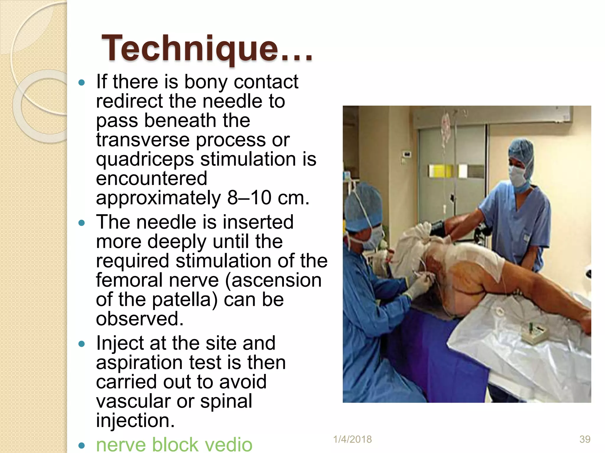 Technique…
 If there is bony contact
redirect the needle to
pass beneath the
transverse process or
quadriceps stimulation is
encountered
approximately 8–10 cm.
 The needle is inserted
more deeply until the
required stimulation of the
femoral nerve (ascension
of the patella) can be
observed.
 Inject at the site and
aspiration test is then
carried out to avoid
vascular or spinal
injection.
 nerve block vedio 1/4/2018 39
 