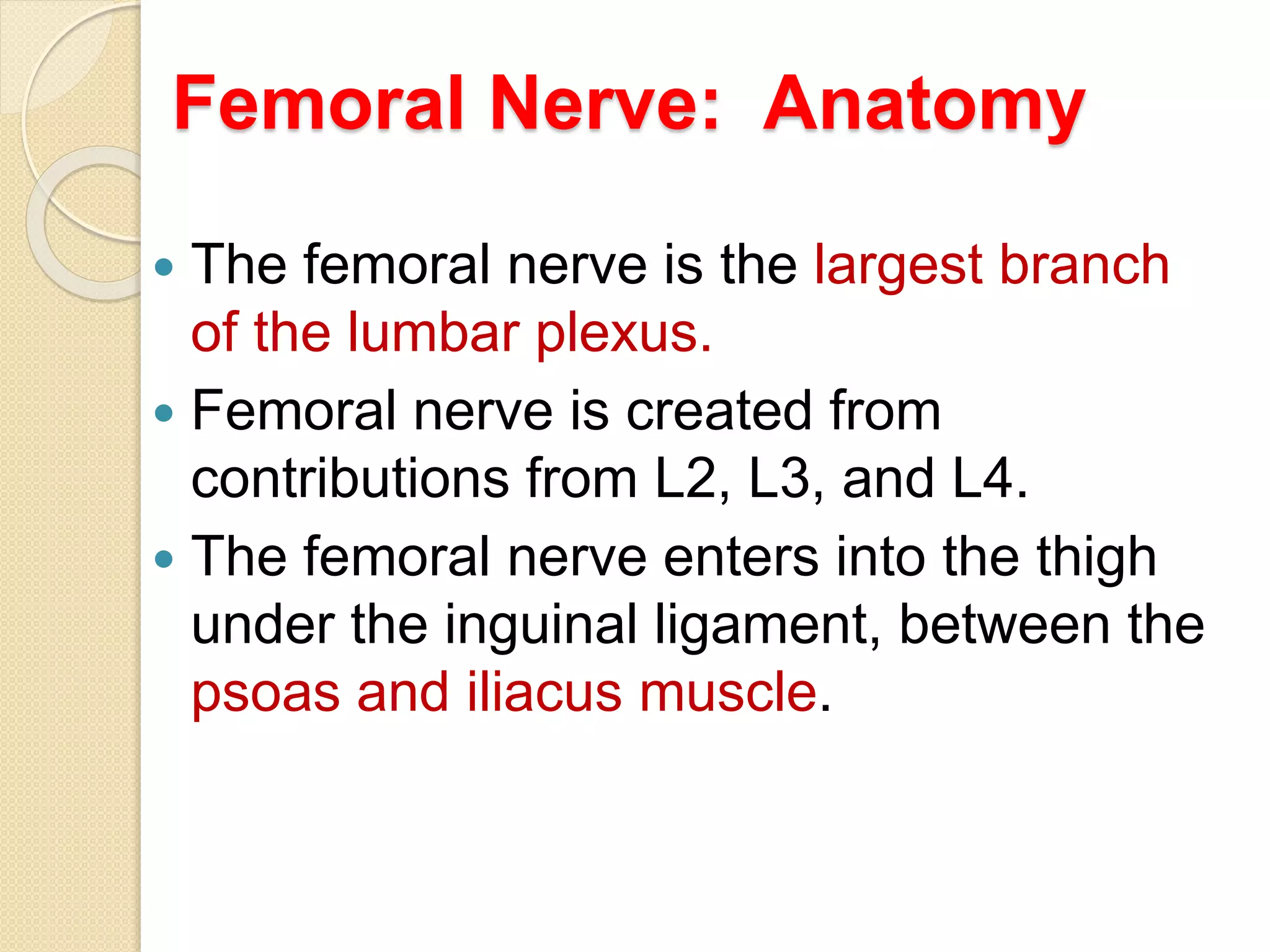 Femoral Nerve: Anatomy
 The femoral nerve is the largest branch
of the lumbar plexus.
 Femoral nerve is created from
contributions from L2, L3, and L4.
 The femoral nerve enters into the thigh
under the inguinal ligament, between the
psoas and iliacus muscle.
 