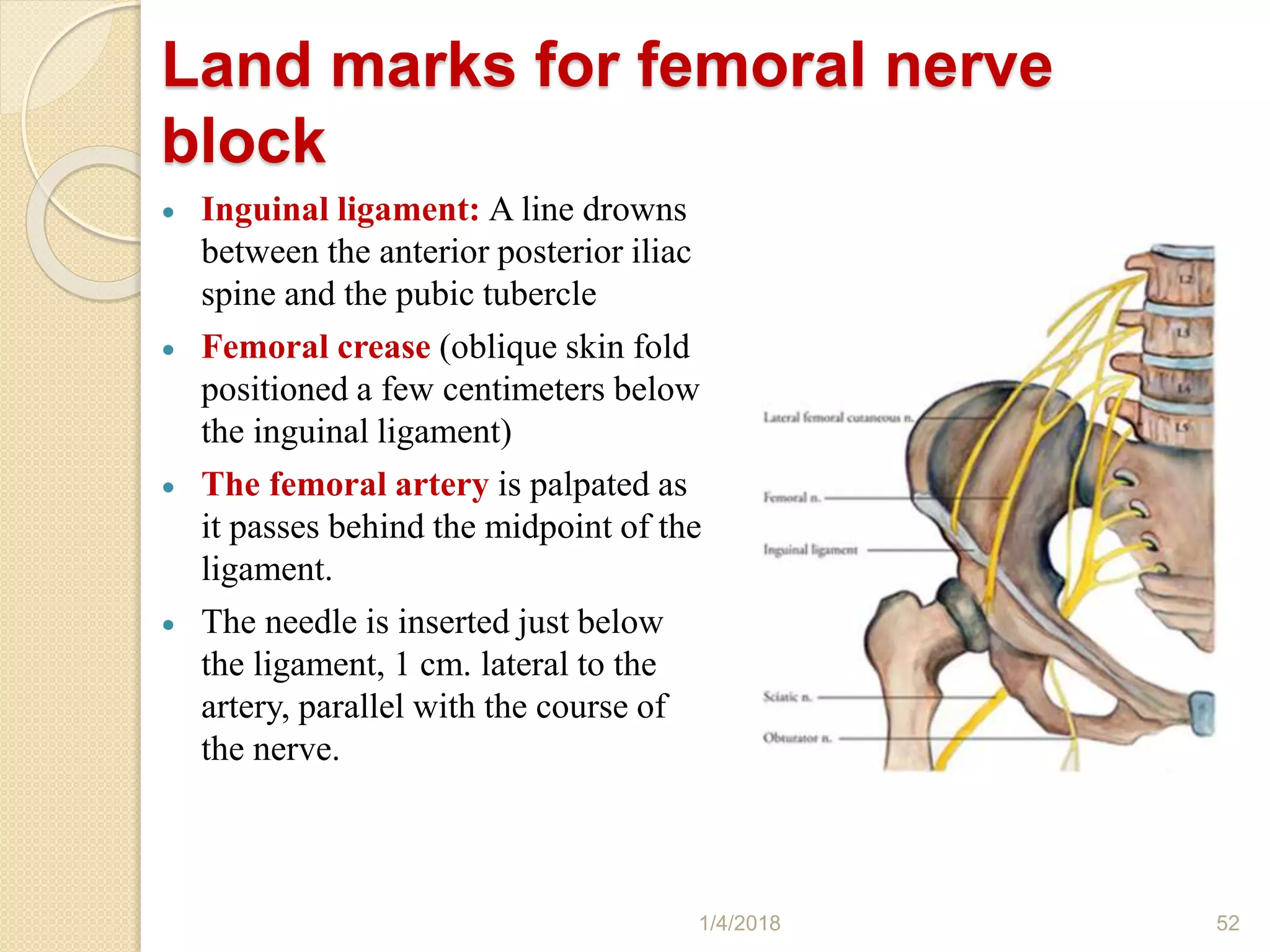 Land marks for femoral nerve
block
 Inguinal ligament: A line drowns
between the anterior posterior iliac
spine and the pubic tubercle
 Femoral crease (oblique skin fold
positioned a few centimeters below
the inguinal ligament)
 The femoral artery is palpated as
it passes behind the midpoint of the
ligament.
 The needle is inserted just below
the ligament, 1 cm. lateral to the
artery, parallel with the course of
the nerve.
1/4/2018 52
 