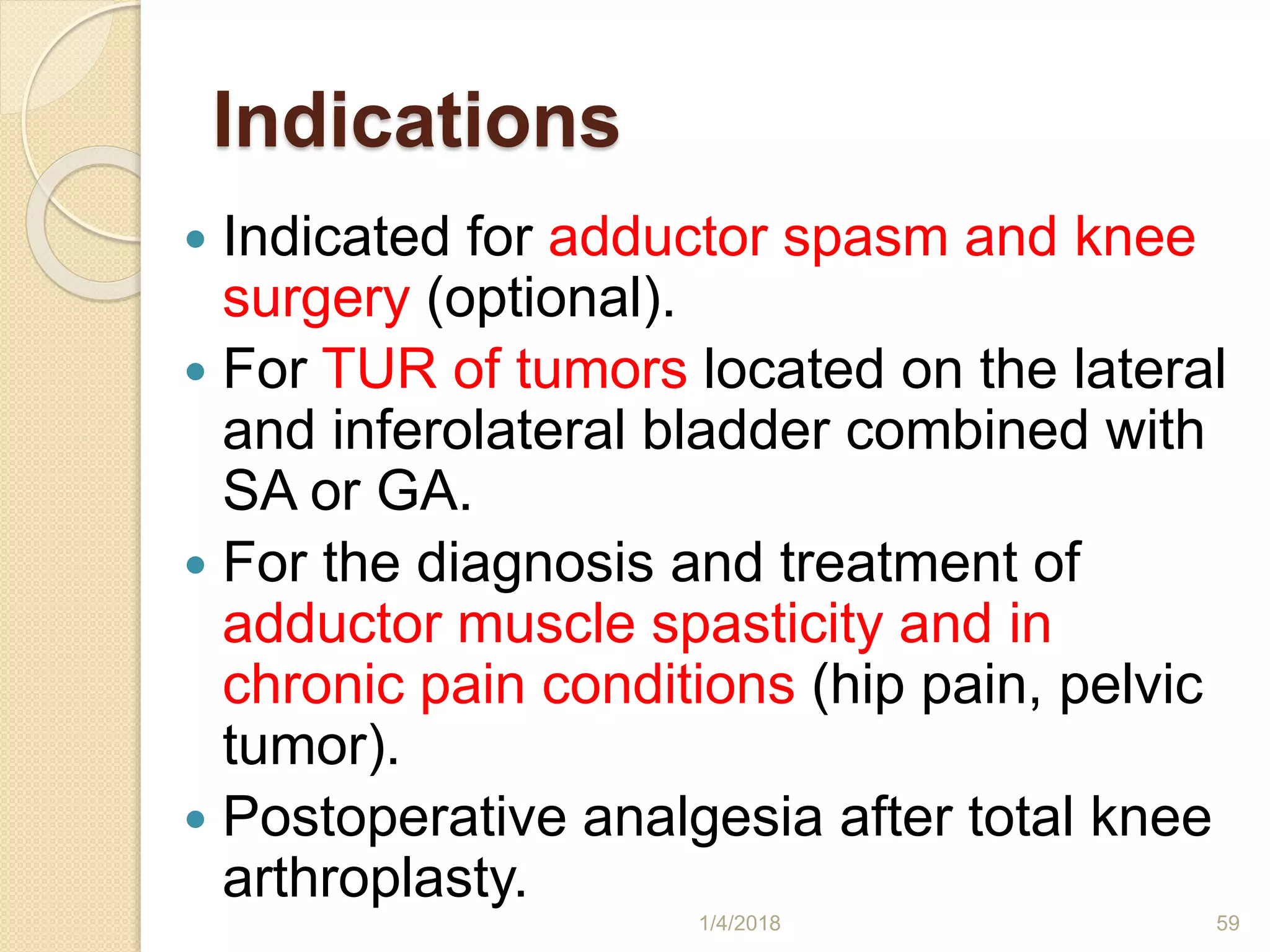 Indications
 Indicated for adductor spasm and knee
surgery (optional).
 For TUR of tumors located on the lateral
and inferolateral bladder combined with
SA or GA.
 For the diagnosis and treatment of
adductor muscle spasticity and in
chronic pain conditions (hip pain, pelvic
tumor).
 Postoperative analgesia after total knee
arthroplasty.
1/4/2018 59
 