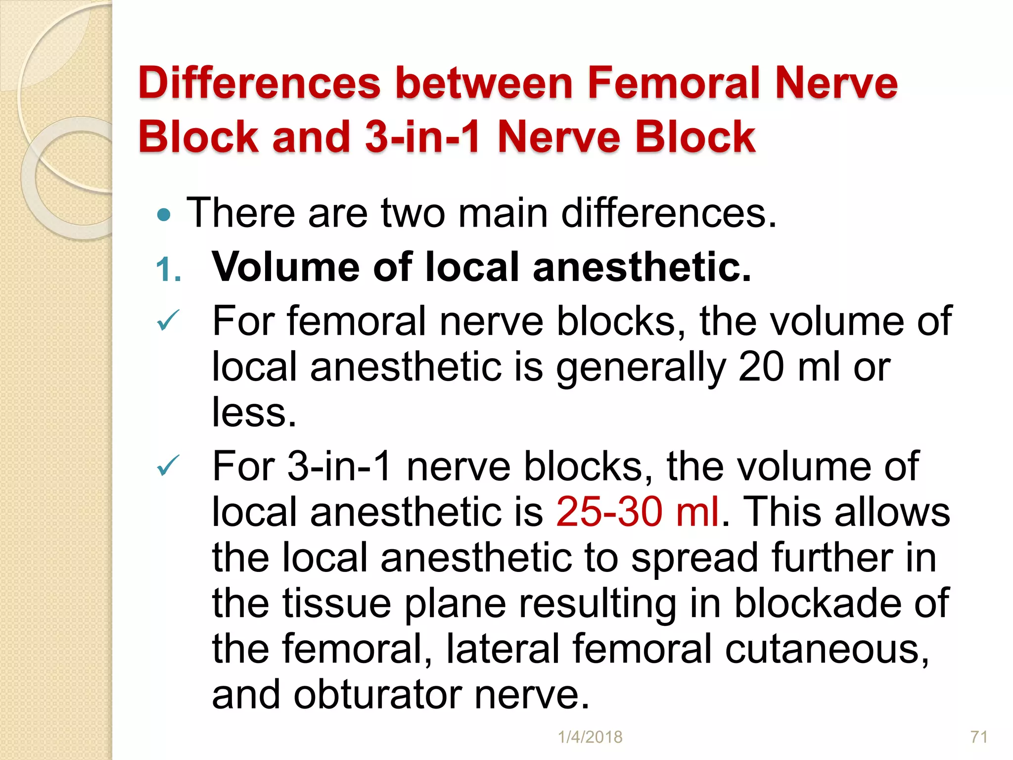 Differences between Femoral Nerve
Block and 3-in-1 Nerve Block
 There are two main differences.
1. Volume of local anesthetic.
 For femoral nerve blocks, the volume of
local anesthetic is generally 20 ml or
less.
 For 3-in-1 nerve blocks, the volume of
local anesthetic is 25-30 ml. This allows
the local anesthetic to spread further in
the tissue plane resulting in blockade of
the femoral, lateral femoral cutaneous,
and obturator nerve.
1/4/2018 71
 