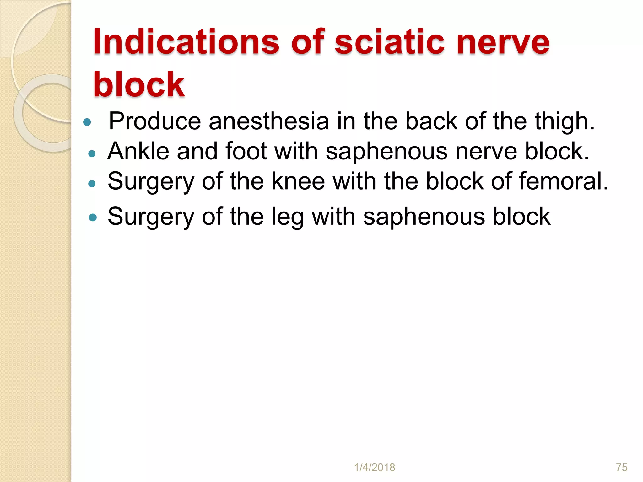 Indications of sciatic nerve
block
 Produce anesthesia in the back of the thigh.
 Ankle and foot with saphenous nerve block.
 Surgery of the knee with the block of femoral.
 Surgery of the leg with saphenous block
1/4/2018 75
 