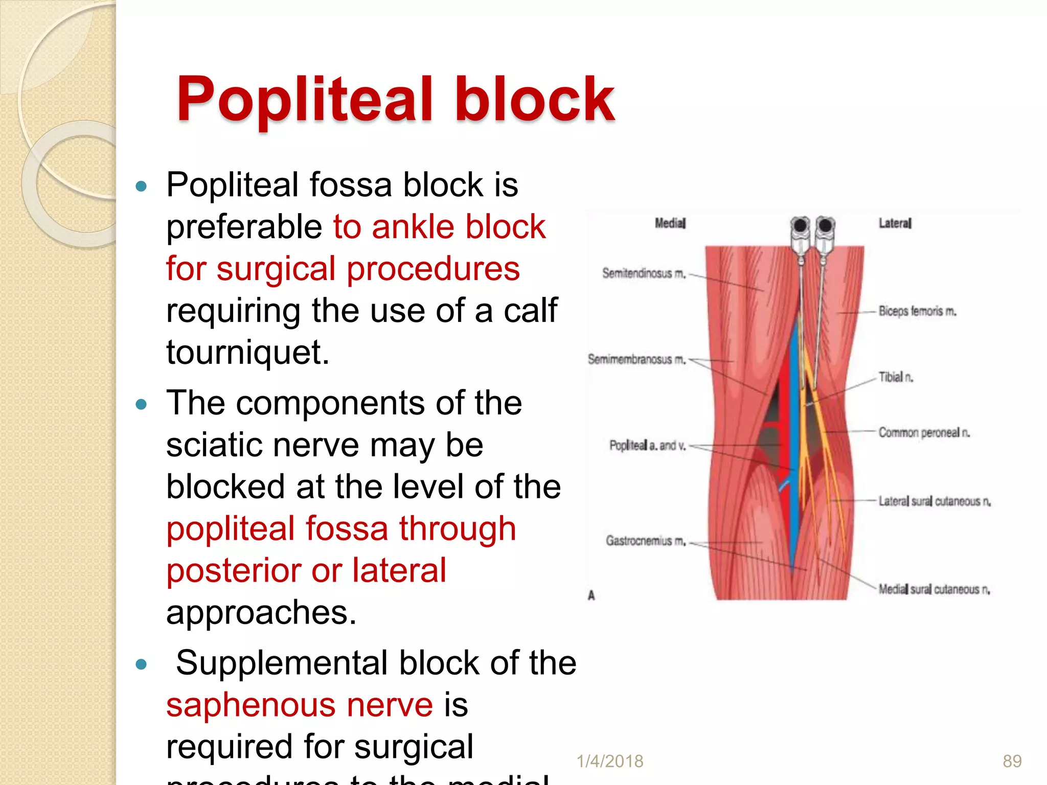 Popliteal block
 Popliteal fossa block is
preferable to ankle block
for surgical procedures
requiring the use of a calf
tourniquet.
 The components of the
sciatic nerve may be
blocked at the level of the
popliteal fossa through
posterior or lateral
approaches.
 Supplemental block of the
saphenous nerve is
required for surgical 1/4/2018 89
 