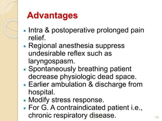 Advantages
 Intra & postoperative prolonged pain
relief.
 Regional anesthesia suppress
undesirable reflex such as
laryngospasm.
 Spontaneously breathing patient
decrease physiologic dead space.
 Earlier ambulation & discharge from
hospital.
 Modify stress response.
 For G. A contraindicated patient i.e.,
chronic respiratory disease.1/4/2018 108
 