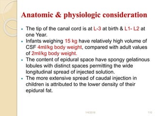 Anatomic & physiologic consideration
 The tip of the canal cord is at L-3 at birth & L1- L2 at
one Year.
 Infants weighing 15 kg have relatively high volume of
CSF 4ml/kg body weight, compared with adult values
of 2ml/kg body weight.
 The content of epidural space have spongy gelatinous
lobules with distinct spaces permitting the wide
longitudinal spread of injected solution.
 The more extensive spread of caudal injection in
children is attributed to the lower density of their
epidural fat.
1/4/2018 110
 
