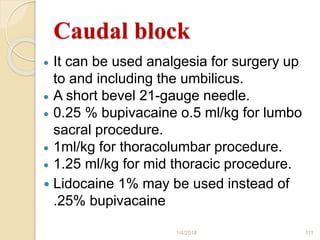 Caudal block
 It can be used analgesia for surgery up
to and including the umbilicus.
 A short bevel 21-gauge needle.
 0.25 % bupivacaine o.5 ml/kg for lumbo
sacral procedure.
 1ml/kg for thoracolumbar procedure.
 1.25 ml/kg for mid thoracic procedure.
 Lidocaine 1% may be used instead of
.25% bupivacaine
1/4/2018 111
 