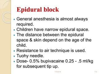 Epidural block
 General anesthesia is almost always
required.
 Children have narrow epidural space.
 The distance between the epidural
space & skin depend on the age of the
child.
 Resistance to air technique is used.
 Tuohy needle.
 Dose- 0.5% bupivacaine 0.25 - .5 ml/kg
for subsequent tip up.
1/4/2018 112
 