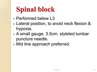 Spinal block
 Performed below L3
 Lateral position, to avoid neck flexion &
hypoxia.
 A small gauge, 3.5cm. styleted lumbar
puncture needle.
 Mid line approach preferred.
1/4/2018 113
 