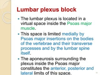 Lumbar plexus block
 The lumbar plexus is located in a
virtual space inside the Psoas major
muscle.
 This space is limited medially by
Psoas major insertions on the bodies
of the vertebrae and their transverse
processes and by the lumbar spine
itself.
 The aponeurosis surrounding the
plexus inside the Psoas major
constitutes the anterior, posterior and
lateral limits of this space.1/4/2018 30
 