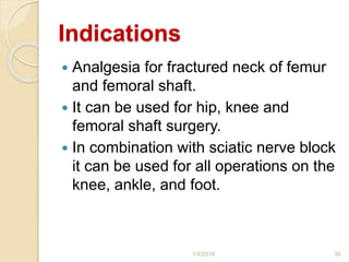 Indications
 Analgesia for fractured neck of femur
and femoral shaft.
 It can be used for hip, knee and
femoral shaft surgery.
 In combination with sciatic nerve block
it can be used for all operations on the
knee, ankle, and foot.
1/4/2018 35
 