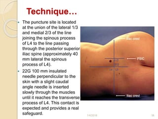 Technique…
 The puncture site is located
at the union of the lateral 1/3
and medial 2/3 of the line
joining the spinous process
of L4 to the line passing
through the posterior superior
iliac spine (approximately 40
mm lateral the spinous
process of L4).
 22G 100 mm insulated
needle perpendicular to the
skin with a slight caudal
angle needle is inserted
slowly through the muscles
until it reaches the transverse
process of L4. This contact is
expected and provides a real
safeguard. 1/4/2018 38
 