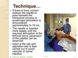 Technique…
 If there is bony contact
redirect the needle to
pass beneath the
transverse process or
quadriceps stimulation is
encountered
approximately 8–10 cm.
 The needle is inserted
more deeply until the
required stimulation of the
femoral nerve (ascension
of the patella) can be
observed.
 Inject at the site and
aspiration test is then
carried out to avoid
vascular or spinal
injection.
 nerve block vedio 1/4/2018 39
 