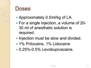 Doses
 Approximately 0.5ml/kg of LA.
 For a single injection, a volume of 20-
30 ml of anesthetic solution is
required.
 Injection must be slow and divided.
 1% Prilocaine, 1% Lidocaine
 0.25%-0.5% Levobupivacaine.
1/4/2018 40
 