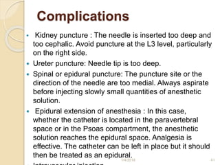 Complications
 Kidney puncture : The needle is inserted too deep and
too cephalic. Avoid puncture at the L3 level, particularly
on the right side.
 Ureter puncture: Needle tip is too deep.
 Spinal or epidural puncture: The puncture site or the
direction of the needle are too medial. Always aspirate
before injecting slowly small quantities of anesthetic
solution.
 Epidural extension of anesthesia : In this case,
whether the catheter is located in the paravertebral
space or in the Psoas compartment, the anesthetic
solution reaches the epidural space. Analgesia is
effective. The catheter can be left in place but it should
then be treated as an epidural.
1/4/2018 41
 