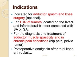 Indications
 Indicated for adductor spasm and knee
surgery (optional).
 For TUR of tumors located on the lateral
and inferolateral bladder combined with
SA or GA.
 For the diagnosis and treatment of
adductor muscle spasticity and in
chronic pain conditions (hip pain, pelvic
tumor).
 Postoperative analgesia after total knee
arthroplasty.
1/4/2018 59
 