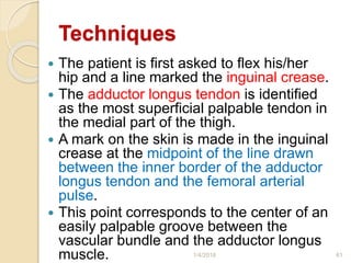 Techniques
 The patient is first asked to flex his/her
hip and a line marked the inguinal crease.
 The adductor longus tendon is identified
as the most superficial palpable tendon in
the medial part of the thigh.
 A mark on the skin is made in the inguinal
crease at the midpoint of the line drawn
between the inner border of the adductor
longus tendon and the femoral arterial
pulse.
 This point corresponds to the center of an
easily palpable groove between the
vascular bundle and the adductor longus
muscle. 1/4/2018 61
 