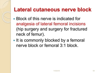 Lateral cutaneous nerve block
 Block of this nerve is indicated for
analgesia of lateral femoral incisions
(hip surgery and surgery for fractured
neck of femur).
 It is commonly blocked by a femoral
nerve block or femoral 3:1 block.
1/4/2018 64
 