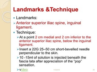 Landmarks &Technique
 Landmarks:
Anterior superior iliac spine, inguinal
ligament.
 Technique:
At a point 2 cm medial and 2 cm inferior to the
anterior superior iliac spine, below the inguinal
ligament.
Insert a 22G 25–50 cm short-bevelled needle
perpendicular to the skin.
10 -15ml of solution is injected beneath the
fascia lata after appreciation of the “pop”
sensation.
video 1/4/2018 65
 