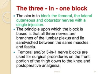 The three - in - one block
 The aim is to block the femoral, the lateral
cutaneous and obturator nerves with a
single injection.
 The principle upon which the block is
based is that all three nerves are
branches of the lumbar plexus and lie
sandwiched between the same muscles
and fascia.
 Femoral and/or 3-in-1 nerve blocks are
used for surgical procedures on the front
portion of the thigh down to the knee and
postoperative analgesia.
1/4/2018 67
 