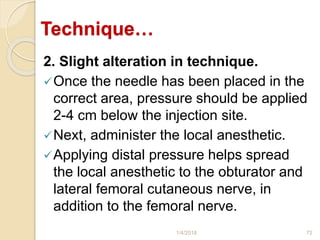Technique…
2. Slight alteration in technique.
Once the needle has been placed in the
correct area, pressure should be applied
2-4 cm below the injection site.
Next, administer the local anesthetic.
Applying distal pressure helps spread
the local anesthetic to the obturator and
lateral femoral cutaneous nerve, in
addition to the femoral nerve.
1/4/2018 72
 