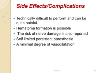 Side Effects/Complications
 Technically difficult to perform and can be
quite painful.
 Hematoma formation is possible
 The risk of nerve damage is also reported
 Self limited persistent paresthesia
 A minimal degree of vasodilatation
1/4/2018 80
 