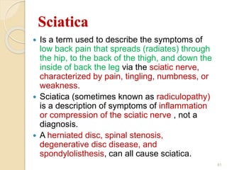 Sciatica
 Is a term used to describe the symptoms of
low back pain that spreads (radiates) through
the hip, to the back of the thigh, and down the
inside of back the leg via the sciatic nerve,
characterized by pain, tingling, numbness, or
weakness.
 Sciatica (sometimes known as radiculopathy)
is a description of symptoms of inflammation
or compression of the sciatic nerve , not a
diagnosis.
 A herniated disc, spinal stenosis,
degenerative disc disease, and
spondylolisthesis, can all cause sciatica.
81
 