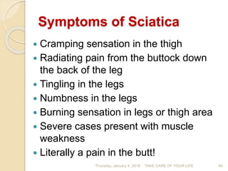 Symptoms of Sciatica
 Cramping sensation in the thigh
 Radiating pain from the buttock down
the back of the leg
 Tingling in the legs
 Numbness in the legs
 Burning sensation in legs or thigh area
 Severe cases present with muscle
weakness
 Literally a pain in the butt!
Thursday, January 4, 2018 TAKE CARE OF YOUR LIFE 84
 