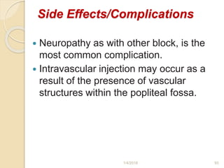 Side Effects/Complications
 Neuropathy as with other block, is the
most common complication.
 Intravascular injection may occur as a
result of the presence of vascular
structures within the popliteal fossa.
1/4/2018 93
 