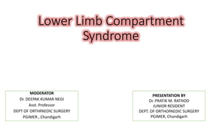 Lower Limb Compartment
Syndrome
MODERATOR
Dr. DEEPAK KUMAR NEGI
Asst. Professor
DEPT OF ORTHPAEDIC SURGERY
PGIMER , Chandigarh
PRESENTATION BY
Dr. PRATIK M. RATHOD
JUNIOR RESIDENT
DEPT. OF ORTHOPAEDIC SURGERY
PGIMER, Chandigarh
 
