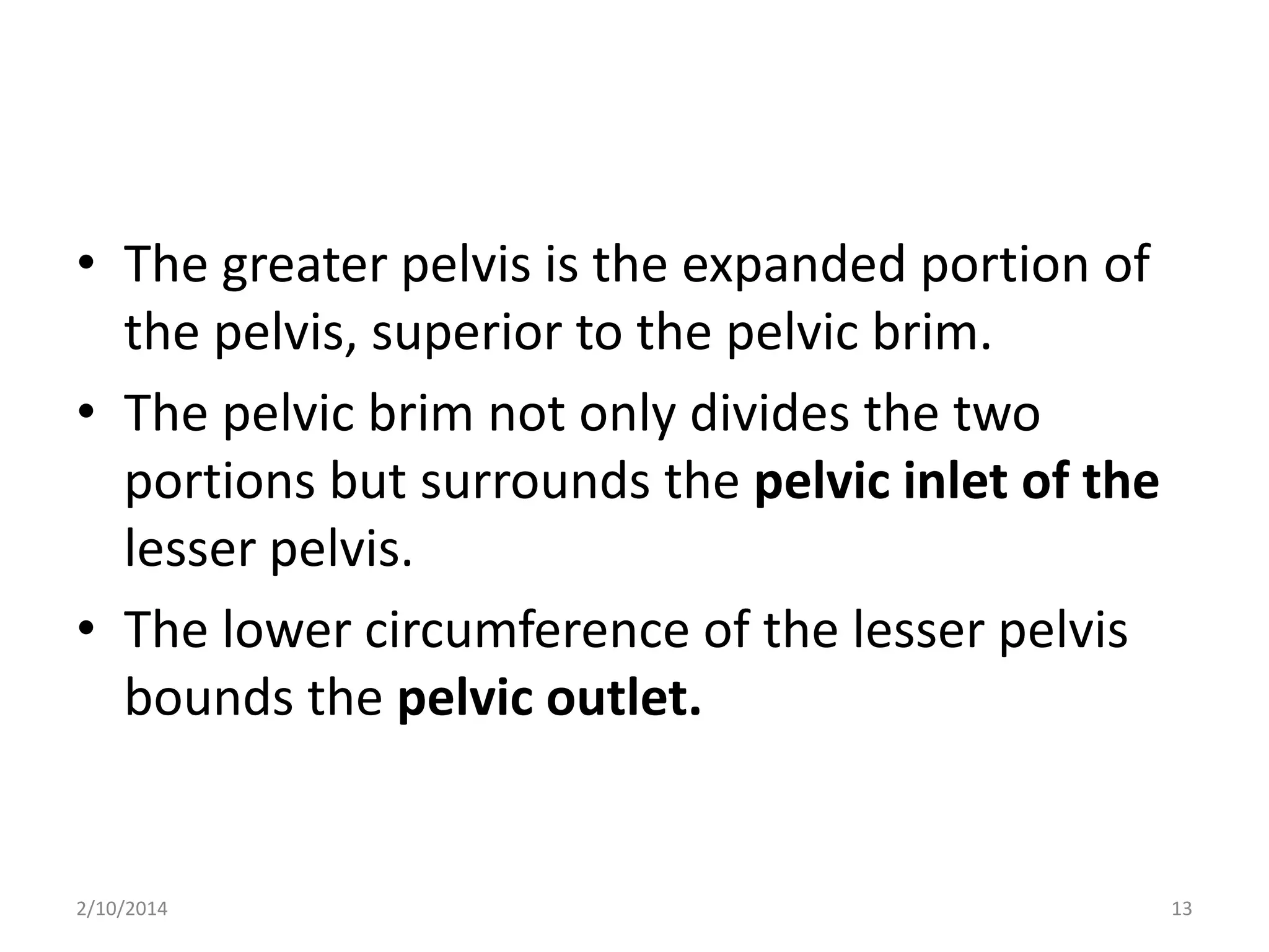 • The greater pelvis is the expanded portion of
the pelvis, superior to the pelvic brim.
• The pelvic brim not only divides the two
portions but surrounds the pelvic inlet of the
lesser pelvis.
• The lower circumference of the lesser pelvis
bounds the pelvic outlet.

2/10/2014

13

 