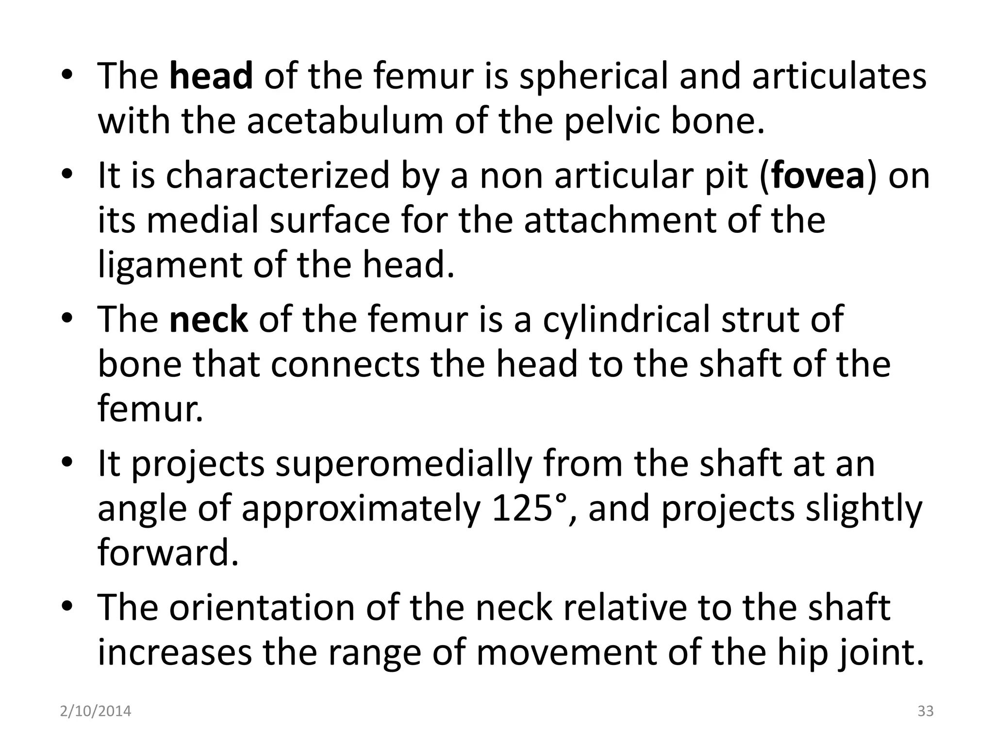 • The head of the femur is spherical and articulates
with the acetabulum of the pelvic bone.
• It is characterized by a non articular pit (fovea) on
its medial surface for the attachment of the
ligament of the head.
• The neck of the femur is a cylindrical strut of
bone that connects the head to the shaft of the
femur.
• It projects superomedially from the shaft at an
angle of approximately 125°, and projects slightly
forward.
• The orientation of the neck relative to the shaft
increases the range of movement of the hip joint.
2/10/2014

33

 