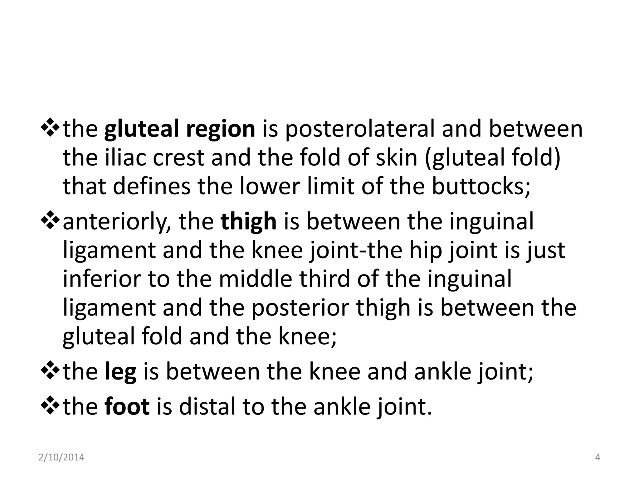 the gluteal region is posterolateral and between
the iliac crest and the fold of skin (gluteal fold)
that defines the lower limit of the buttocks;
anteriorly, the thigh is between the inguinal
ligament and the knee joint-the hip joint is just
inferior to the middle third of the inguinal
ligament and the posterior thigh is between the
gluteal fold and the knee;
the leg is between the knee and ankle joint;
the foot is distal to the ankle joint.
2/10/2014

4

 