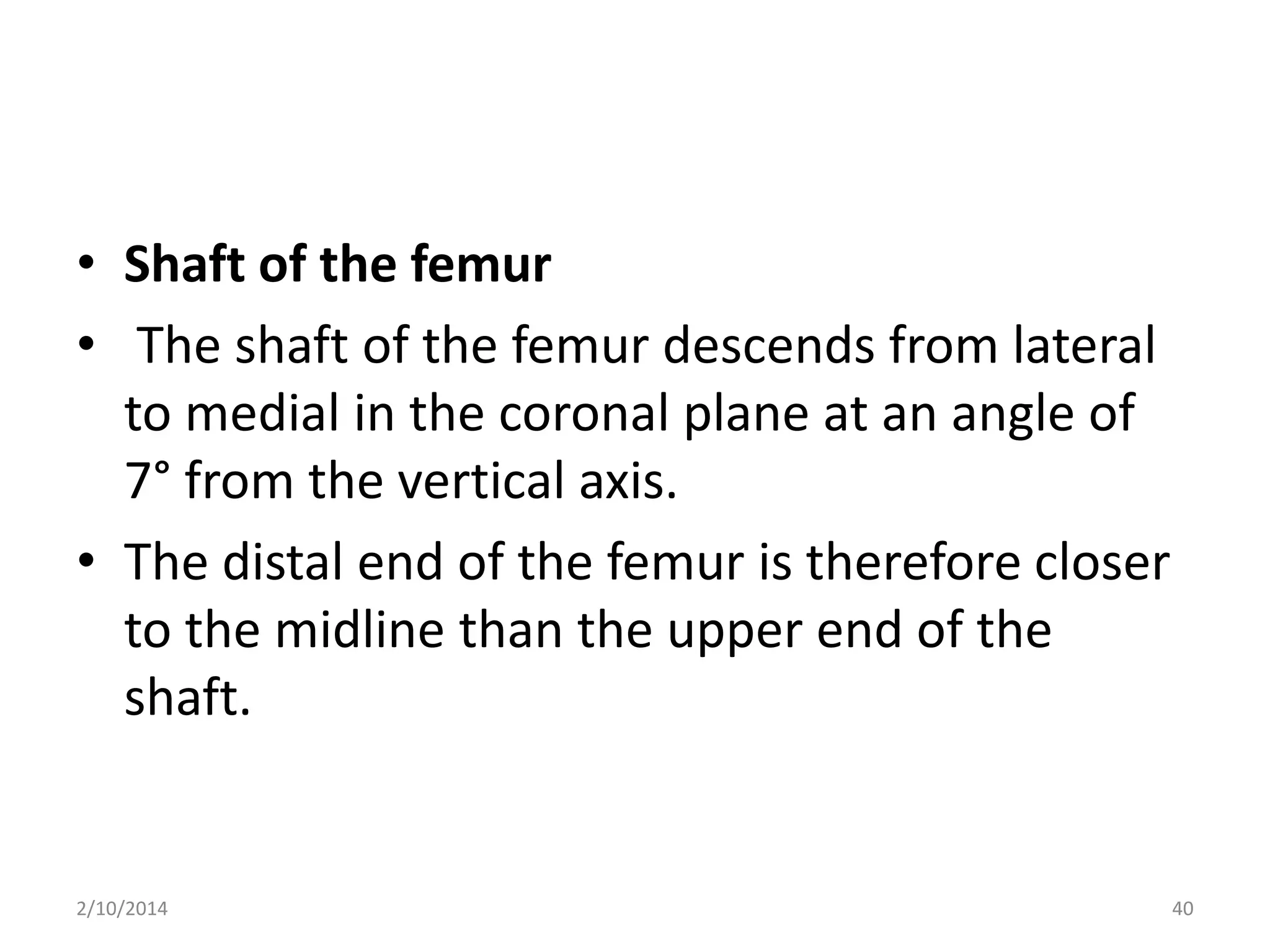 • Shaft of the femur
• The shaft of the femur descends from lateral
to medial in the coronal plane at an angle of
7° from the vertical axis.
• The distal end of the femur is therefore closer
to the midline than the upper end of the
shaft.

2/10/2014

40

 