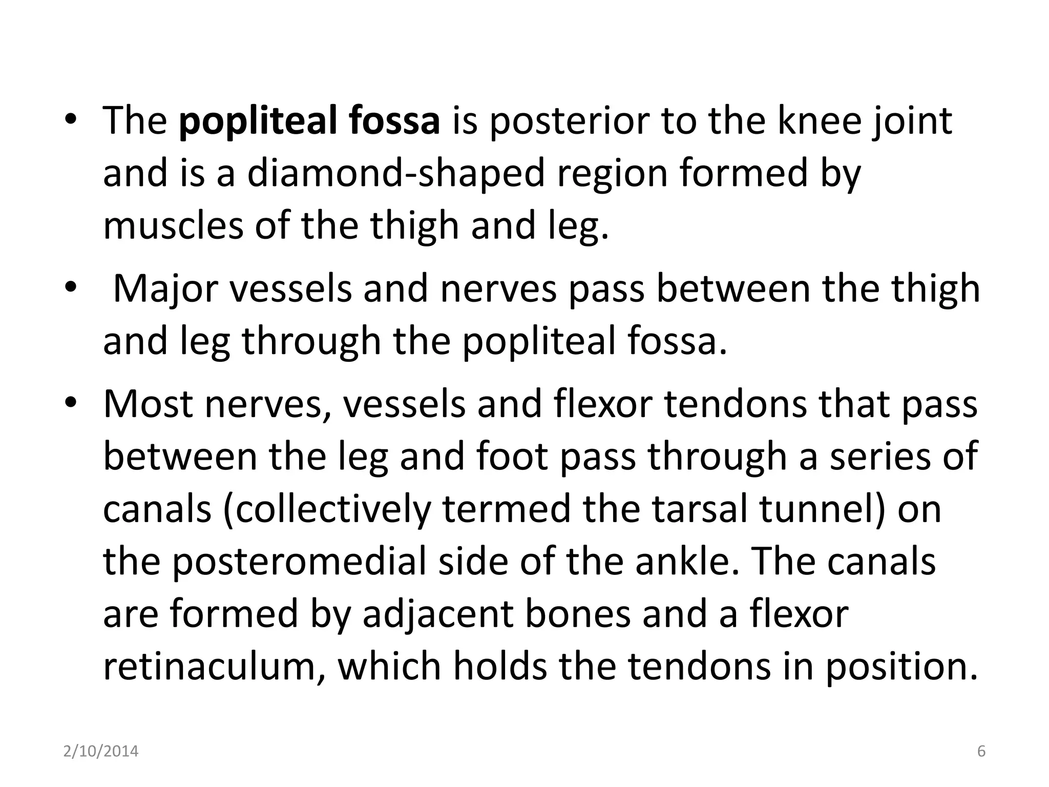 • The popliteal fossa is posterior to the knee joint
and is a diamond-shaped region formed by
muscles of the thigh and leg.
• Major vessels and nerves pass between the thigh
and leg through the popliteal fossa.
• Most nerves, vessels and flexor tendons that pass
between the leg and foot pass through a series of
canals (collectively termed the tarsal tunnel) on
the posteromedial side of the ankle. The canals
are formed by adjacent bones and a flexor
retinaculum, which holds the tendons in position.
2/10/2014

6

 