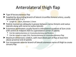 Anterolateral thigh flap
► Type B fasciocutaneous flap
► Supplied by descending branch of lateral circumflex femoral artery, usually
  associated with 2 vc’s
     Length 8 – 16cm, diameter 2-3mm
► Pedicle transverses obliquely in groove between rectus femoris and vastus
  lateralis along with nerve to vastus lateralis
► Cutaneous perforators usually found in inferolateral quadrant of 3cm circle
  with centre at midpoint ASIS to superolateral corner of patella
     Can be septocutaneous or musculocutaneous perforators
     Can be raised as super thin, fasciocutaneous or musculocutaneous flap
► Maximum dimensions 12x8cm, with most distal part of flap at least 4cm
  above proximal end of patella
► Can incorporate anterior branch of lateral cutaneous nerve of thigh to create
  sensory flap
 