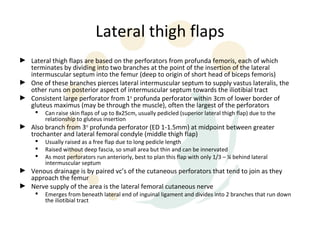 Lateral thigh flaps
► Lateral thigh flaps are based on the perforators from profunda femoris, each of which
  terminates by dividing into two branches at the point of the insertion of the lateral
  intermuscular septum into the femur (deep to origin of short head of biceps femoris)
► One of these branches pierces lateral intermuscular septum to supply vastus lateralis, the
  other runs on posterior aspect of intermuscular septum towards the iliotibial tract
► Consistent large perforator from 1st profunda perforator within 3cm of lower border of
  gluteus maximus (may be through the muscle), often the largest of the perforators
        Can raise skin flaps of up to 8x25cm, usually pedicled (superior lateral thigh flap) due to the
         relationship to gluteus insertion
► Also branch from 3rd profunda perforator (ED 1-1.5mm) at midpoint between greater
  trochanter and lateral femoral condyle (middle thigh flap)
        Usually raised as a free flap due to long pedicle length
        Raised without deep fascia, so small area but thin and can be innervated
        As most perforators run anteriorly, best to plan this flap with only 1/3 – ¼ behind lateral
         intermuscular septum
► Venous drainage is by paired vc’s of the cutaneous perforators that tend to join as they
  approach the femur
► Nerve supply of the area is the lateral femoral cutaneous nerve
        Emerges from beneath lateral end of inguinal ligament and divides into 2 branches that run down
         the iliotibial tract
 