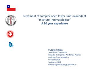 Treatment of complex open lower limbs wounds at
           “Instituto Traumatológico”.
              A 30 year experience




                  Dr. Jorge Villegas
                  Servicio de Quemados
                  Hospital de Urgencia Asistencia Pública
                  Instituto Traumatológico
                  Clínica INDISA
                  Santiago. CHILE
                  www.cirugiaplasticayquemados.cl
 