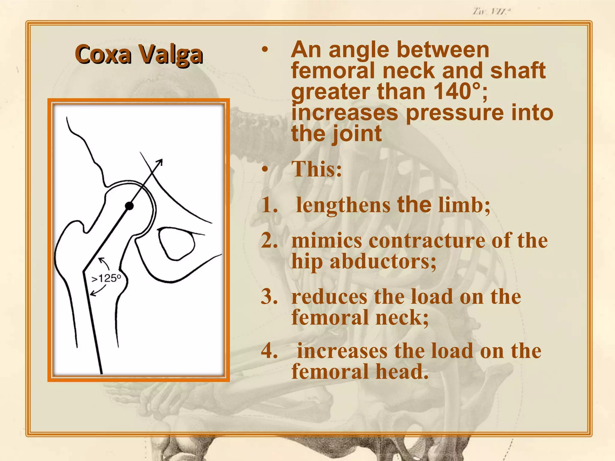 Coxa Valga

• An angle between
femoral neck and shaft
greater than 140°;
increases pressure into
the joint
• This:
1. lengthens the limb;
2. mimics contracture of the
hip abductors;
3. reduces the load on the
femoral neck;
4. increases the load on the
femoral head.

 