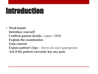 Introduction
• Wash hands
Introduce yourself
Confirm patient details – name / DOB
Explain the examination
Gain consent
Expose patient’s legs – shorts are most appropriate
Ask if the patient currently has any pain
 