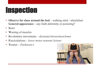 Inspection
• Observe for clues around the bed – walking stick / wheelchair
General appearance – any limb deformity or posturing?
• Scars
• Wasting of muscles
• Involuntary movements – dystonia/chorea/myoclonus
• Fasciculations – lower motor neurone lesions
• Tremor – Parkinson’s
 