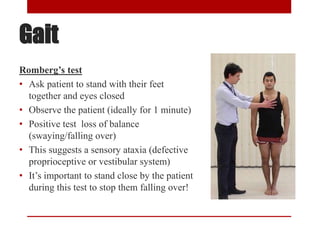 Gait
Romberg’s test
• Ask patient to stand with their feet
together and eyes closed
• Observe the patient (ideally for 1 minute)
• Positive test loss of balance
(swaying/falling over)
• This suggests a sensory ataxia (defective
proprioceptive or vestibular system)
• It’s important to stand close by the patient
during this test to stop them falling over!
 