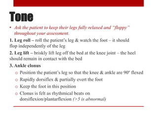 Tone
• Ask the patient to keep their legs fully relaxed and “floppy”
throughout your assessment.
1. Leg roll – roll the patient’s leg & watch the foot – it should
flop independently of the leg
2. Leg lift – briskly lift leg off the bed at the knee joint – the heel
should remain in contact with the bed
3. Ankle clonus
o Position the patient’s leg so that the knee & ankle are 90º flexed
o Rapidly dorsiflex & partially evert the foot
o Keep the foot in this position
o Clonus is felt as rhythmical beats on
dorsiflexion/plantarflexion (>5 is abnormal)
 