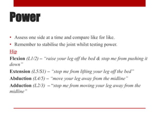 Power
• Assess one side at a time and compare like for like.
• Remember to stabilise the joint whilst testing power.
Hip
Flexion (L1/2) – “raise your leg off the bed & stop me from pushing it
down”
Extension (L5/S1) – “stop me from lifting your leg off the bed”
Abduction (L4/5) – “move your leg away from the midline”
Adduction (L2/3) – “stop me from moving your leg away from the
midline”
 