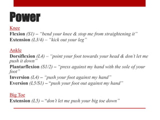 Power
Knee
Flexion (S1) – “bend your knee & stop me from straightening it”
Extension (L3/4) – “kick out your leg”
Ankle
Dorsiflexion (L4) – “point your foot towards your head & don’t let me
push it down”
Plantarflexion (S1/2) – “press against my hand with the sole of your
foot”
Inversion (L4) – “push your foot against my hand”
Eversion (L5/S1) – “push your foot out against my hand”
Big Toe
Extension (L5) – “don’t let me push your big toe down”
 