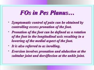 FOs in Pes Planus…FOs in Pes Planus…
• Symptomatic control of pain can be obtained bySymptomatic control of pain can be obtained by
controlling excess pronation of the foot.controlling excess pronation of the foot.
• Pronation of the foot can be defined as a rotationPronation of the foot can be defined as a rotation
of the foot in the longitudinal axis resulting in aof the foot in the longitudinal axis resulting in a
lowering of the medial aspect of the foot.lowering of the medial aspect of the foot.
• It is also referred to as inrolling.It is also referred to as inrolling.
• Eversion involves pronation and abduction at theEversion involves pronation and abduction at the
subtalar joint and dorsiflexion at the ankle joint.subtalar joint and dorsiflexion at the ankle joint.
 