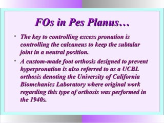 FOs in Pes Planus…FOs in Pes Planus…
• The key to controlling excess pronation isThe key to controlling excess pronation is
controlling the calcaneus to keep the subtalarcontrolling the calcaneus to keep the subtalar
joint in a neutral position.joint in a neutral position.
• A custom-made foot orthosis designed to preventA custom-made foot orthosis designed to prevent
hyperpronation is also referred to as a UCBLhyperpronation is also referred to as a UCBL
orthosis denoting the University of Californiaorthosis denoting the University of California
Biomchanics Laboratory where original workBiomchanics Laboratory where original work
regarding this type of orthosis was performed inregarding this type of orthosis was performed in
the 1940s.the 1940s.
 