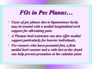 FOs in Pes Planus…FOs in Pes Planus…
• Cases of pes planus due to ligamentous laxityCases of pes planus due to ligamentous laxity
may be treated with a medial longitudinal archmay be treated with a medial longitudinal arch
support for alleviating pain.support for alleviating pain.
• A Thomas heel extension can also offer medialA Thomas heel extension can also offer medial
support particularly for heavier individuals.support particularly for heavier individuals.
• For runners who have pronated feet, a firmFor runners who have pronated feet, a firm
medial heel counter and a wide last at the shankmedial heel counter and a wide last at the shank
can help prevent pronation at the subtalar joint.can help prevent pronation at the subtalar joint.
 