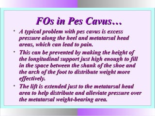 FOs in Pes Cavus…FOs in Pes Cavus…
• A typical problem with pes cavus is excessA typical problem with pes cavus is excess
pressure along the heel and metatarsal headpressure along the heel and metatarsal head
areas, which can lead to pain.areas, which can lead to pain.
• This can be prevented by making the height ofThis can be prevented by making the height of
the longitudinal support just high enough to fillthe longitudinal support just high enough to fill
in the space between the shank of the shoe andin the space between the shank of the shoe and
the arch of the foot to distribute weight morethe arch of the foot to distribute weight more
effectively.effectively.
• The lift is extended just to the metatarsal headThe lift is extended just to the metatarsal head
area to help distribute and alleviate pressure overarea to help distribute and alleviate pressure over
the metatarsal weight-bearing area.the metatarsal weight-bearing area.
 