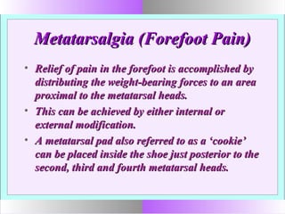 Metatarsalgia (Forefoot Pain)Metatarsalgia (Forefoot Pain)
• Relief of pain in the forefoot is accomplished byRelief of pain in the forefoot is accomplished by
distributing the weight-bearing forces to an areadistributing the weight-bearing forces to an area
proximal to the metatarsal heads.proximal to the metatarsal heads.
• This can be achieved by either internal orThis can be achieved by either internal or
external modification.external modification.
• A metatarsal pad also referred to as a ‘cookie’A metatarsal pad also referred to as a ‘cookie’
can be placed inside the shoe just posterior to thecan be placed inside the shoe just posterior to the
second, third and fourth metatarsal heads.second, third and fourth metatarsal heads.
 