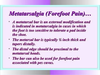 Metatarsalgia (Forefoot Pain)…Metatarsalgia (Forefoot Pain)…
• A metatarsal bar is an external modification andA metatarsal bar is an external modification and
is indicated in metatarsalgia in cases in whichis indicated in metatarsalgia in cases in which
the foot is too sensitive to tolerate a pad insidethe foot is too sensitive to tolerate a pad inside
the shoe.the shoe.
• The metarsal bar is typically ¼ inch thick andThe metarsal bar is typically ¼ inch thick and
tapers distally.tapers distally.
• The distal edge should be proximal to theThe distal edge should be proximal to the
metatarsal heads.metatarsal heads.
• The bar can also be used for forefoot painThe bar can also be used for forefoot pain
associated with pes cavus.associated with pes cavus.
 